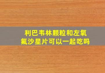 利巴韦林颗粒和左氧氟沙星片可以一起吃吗