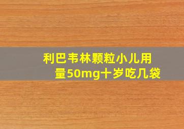 利巴韦林颗粒小儿用量50mg十岁吃几袋