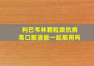 利巴韦林颗粒跟抗病毒口服液能一起服用吗