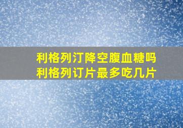 利格列汀降空腹血糖吗利格列订片最多吃几片