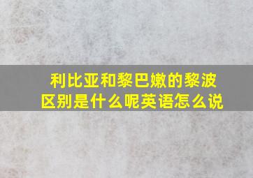 利比亚和黎巴嫩的黎波区别是什么呢英语怎么说