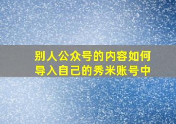 别人公众号的内容如何导入自己的秀米账号中