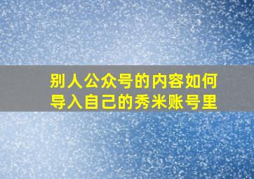 别人公众号的内容如何导入自己的秀米账号里