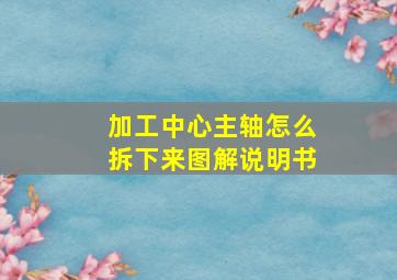 加工中心主轴怎么拆下来图解说明书