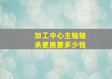 加工中心主轴轴承更换要多少钱