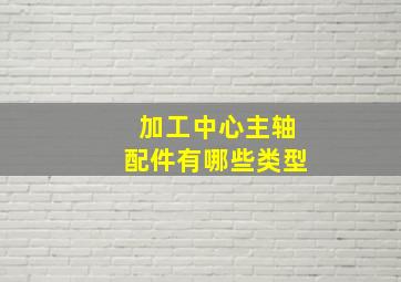 加工中心主轴配件有哪些类型