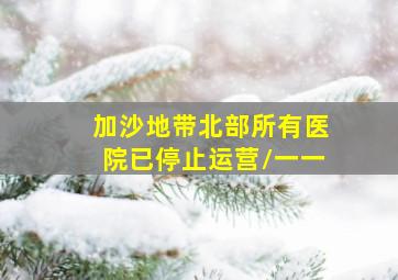 加沙地带北部所有医院已停止运营/一一