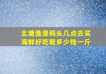 北塘渔港码头几点去买海鲜好吃呢多少钱一斤