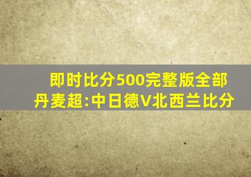 即时比分500完整版全部丹麦超:中日德V北西兰比分