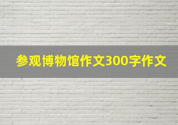 参观博物馆作文300字作文