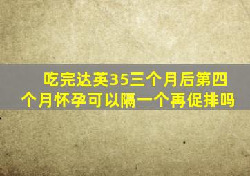 吃完达英35三个月后第四个月怀孕可以隔一个再促排吗