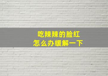 吃辣辣的脸红怎么办缓解一下