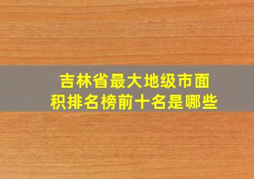 吉林省最大地级市面积排名榜前十名是哪些