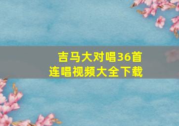 吉马大对唱36首连唱视频大全下载