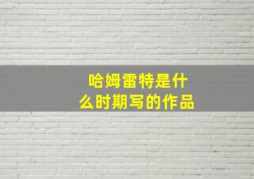 哈姆雷特是什么时期写的作品