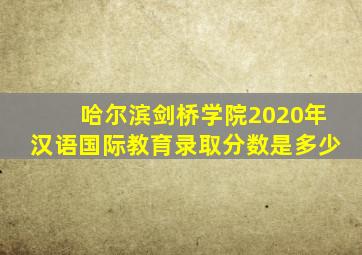 哈尔滨剑桥学院2020年汉语国际教育录取分数是多少