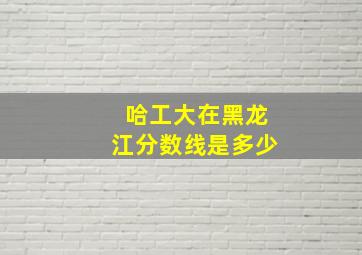 哈工大在黑龙江分数线是多少