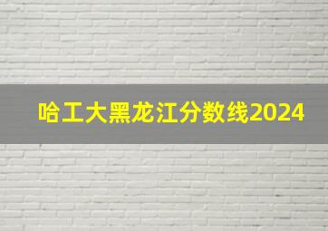 哈工大黑龙江分数线2024