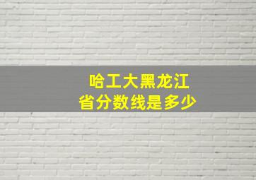 哈工大黑龙江省分数线是多少