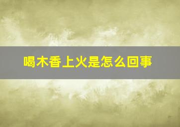 喝木香上火是怎么回事