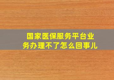 国家医保服务平台业务办理不了怎么回事儿