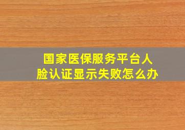 国家医保服务平台人脸认证显示失败怎么办