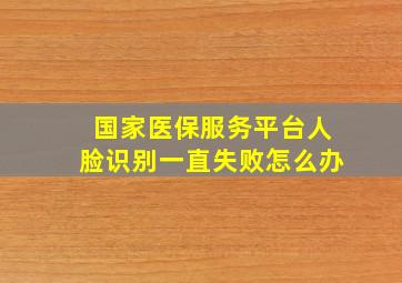 国家医保服务平台人脸识别一直失败怎么办