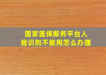 国家医保服务平台人脸识别不能用怎么办理