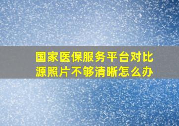 国家医保服务平台对比源照片不够清晰怎么办