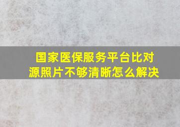 国家医保服务平台比对源照片不够清晰怎么解决