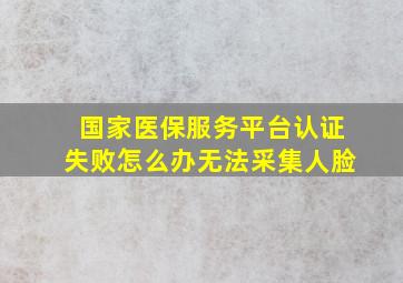 国家医保服务平台认证失败怎么办无法采集人脸