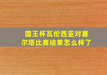 国王杯瓦伦西亚对塞尔塔比赛结果怎么样了