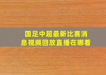 国足中超最新比赛消息视频回放直播在哪看