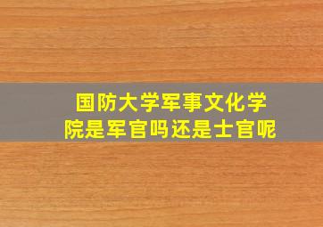 国防大学军事文化学院是军官吗还是士官呢