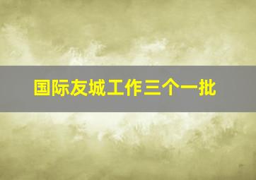 国际友城工作三个一批