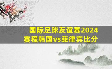 国际足球友谊赛2024赛程韩国vs菲律宾比分