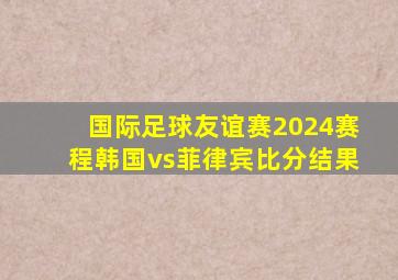 国际足球友谊赛2024赛程韩国vs菲律宾比分结果