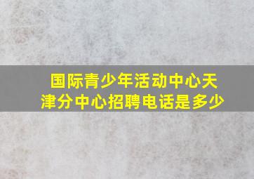 国际青少年活动中心天津分中心招聘电话是多少