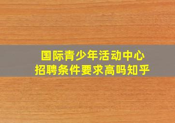 国际青少年活动中心招聘条件要求高吗知乎