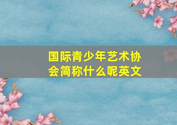 国际青少年艺术协会简称什么呢英文