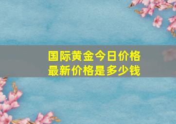 国际黄金今日价格最新价格是多少钱