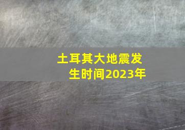 土耳其大地震发生时间2023年