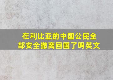 在利比亚的中国公民全部安全撤离回国了吗英文