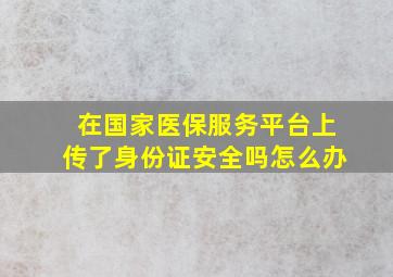 在国家医保服务平台上传了身份证安全吗怎么办