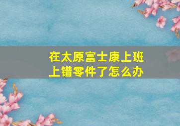 在太原富士康上班上错零件了怎么办