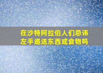 在沙特阿拉伯人们忌讳左手递送东西或食物吗