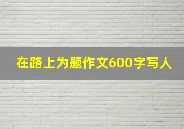 在路上为题作文600字写人