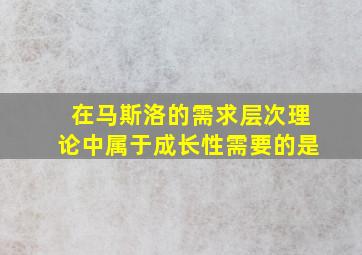 在马斯洛的需求层次理论中属于成长性需要的是