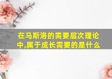 在马斯洛的需要层次理论中,属于成长需要的是什么