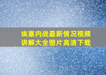 埃塞内战最新情况视频讲解大全图片高清下载